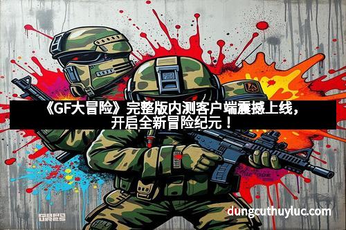 《GF大冒险》完整版内测客户端震撼上线，开启全新冒险纪元！