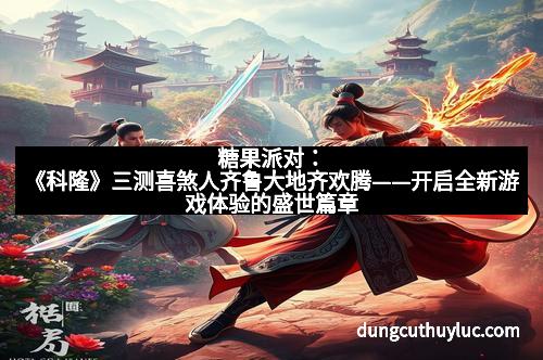 糖果派对：《科隆》三测喜煞人齐鲁大地齐欢腾——开启全新游戏体验的盛世篇章